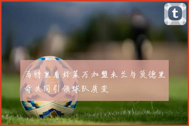 马特里看好莱万加盟米兰与莫德里奇共同引领球队质变