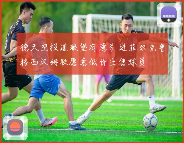德天空报道狼堡有意引进菲尔克鲁格西汉姆联愿意低价出售球员
