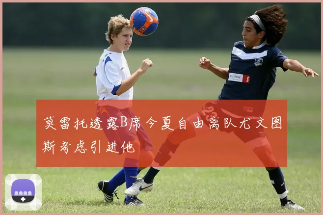 莫雷托透露B席今夏自由离队尤文图斯考虑引进他