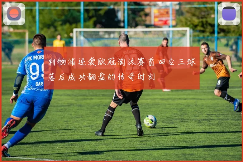 利物浦逆袭欧冠淘汰赛首回合三球落后成功翻盘的传奇时刻