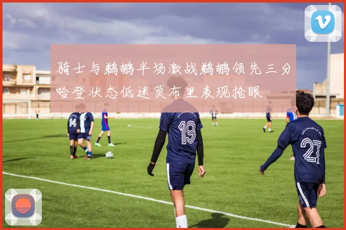 骑士与鹈鹕半场激战鹈鹕领先三分哈登状态低迷莫布里表现抢眼