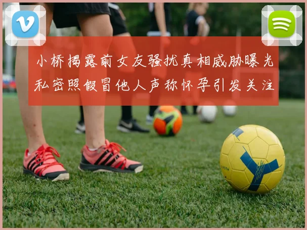 小桥揭露前女友骚扰真相威胁曝光私密照假冒他人声称怀孕引发关注