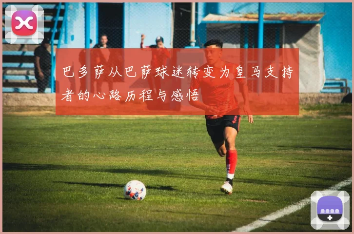 巴多萨从巴萨球迷转变为皇马支持者的心路历程与感悟