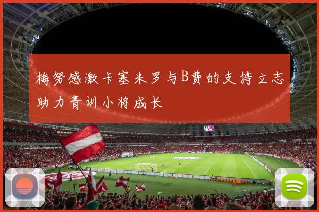 梅努感激卡塞米罗与B费的支持立志助力青训小将成长