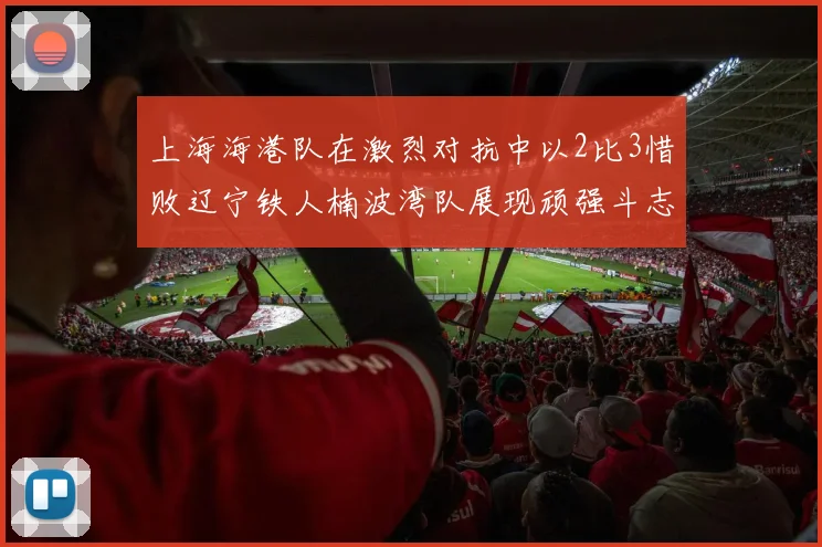 上海海港队在激烈对抗中以2比3惜败辽宁铁人楠波湾队展现顽强斗志