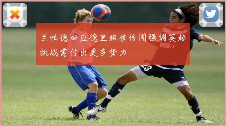 兰帕德回应德里租借传闻强调英超挑战需付出更多努力