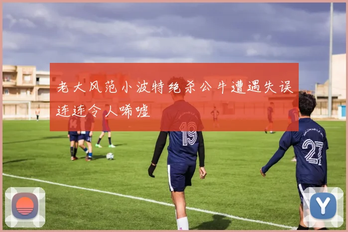 老大风范小波特绝杀公牛遭遇失误连连令人唏嘘