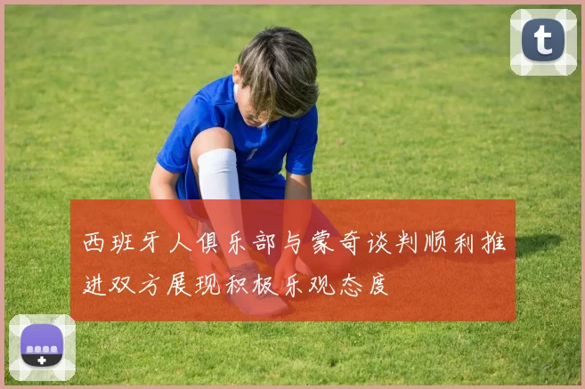 西班牙人俱乐部与蒙奇谈判顺利推进双方展现积极乐观态度