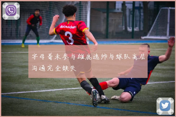 字母哥未参与雄鹿选帅与球队高层沟通完全缺失