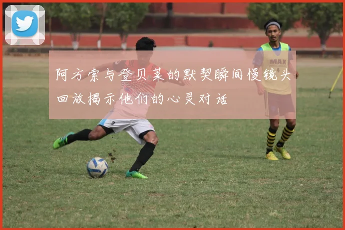 阿方索与登贝莱的默契瞬间慢镜头回放揭示他们的心灵对话