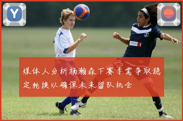 媒体人分析杨瀚森下赛季需争取稳定轮换以确保未来留队机会