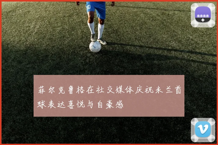 菲尔克鲁格在社交媒体庆祝米兰首球表达喜悦与自豪感