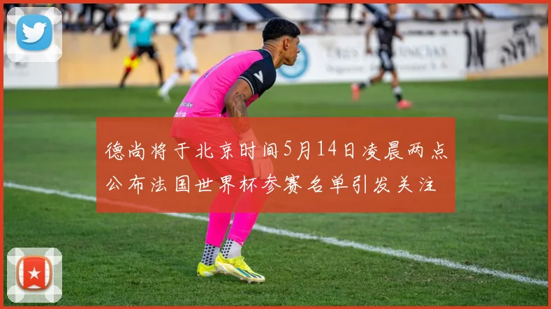 德尚将于北京时间5月14日凌晨两点公布法国世界杯参赛名单引发关注