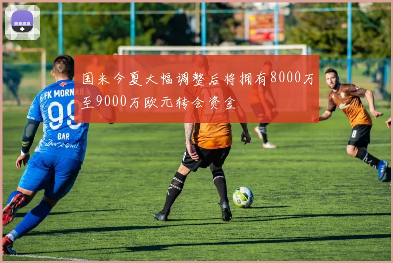 国米今夏大幅调整后将拥有8000万至9000万欧元转会资金