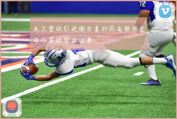 米兰曾欲引进谢尔基却因高额佣金而作罢的背后故事