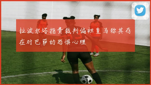 拉波尔塔指责裁判偏袒皇马称其存在对巴萨的恐惧心理