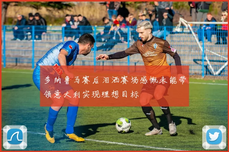多纳鲁马赛后泪洒赛场感慨未能带领意大利实现理想目标