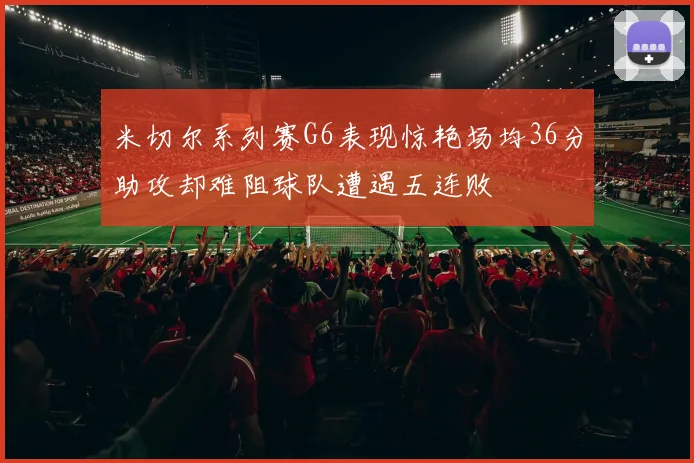 米切尔系列赛G6表现惊艳场均36分助攻却难阻球队遭遇五连败