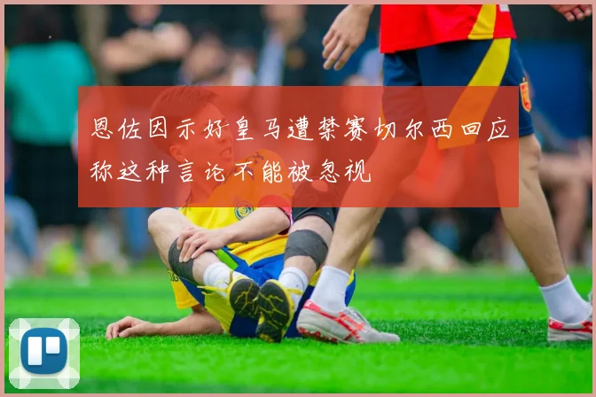 恩佐因示好皇马遭禁赛切尔西回应称这种言论不能被忽视