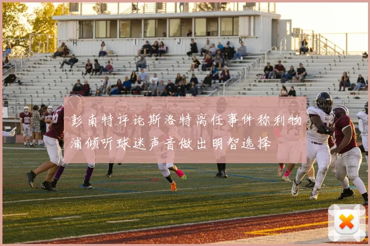 彭南特评论斯洛特离任事件称利物浦倾听球迷声音做出明智选择