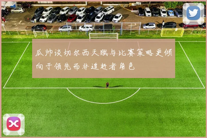 瓜帅谈切尔西天赋与比赛策略更倾向于领先而非追赶者角色