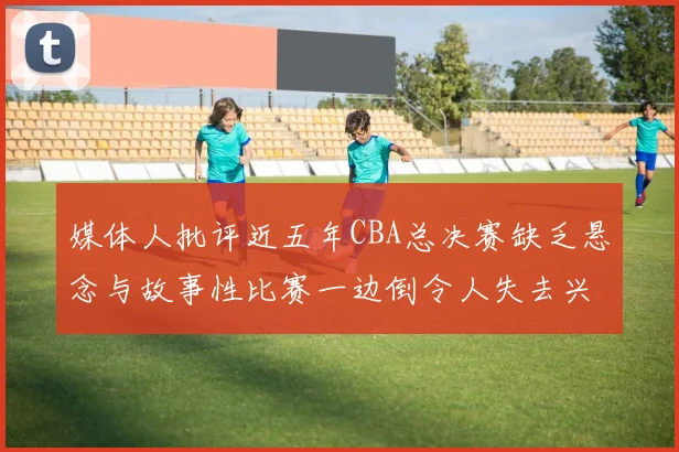 媒体人批评近五年CBA总决赛缺乏悬念与故事性比赛一边倒令人失去兴趣