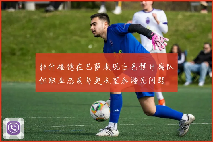 拉什福德在巴萨表现出色预计离队但职业态度与更衣室和谐无问题