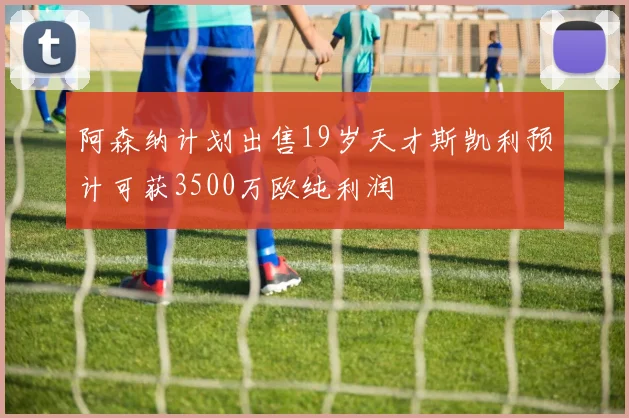 阿森纳计划出售19岁天才斯凯利预计可获3500万欧纯利润