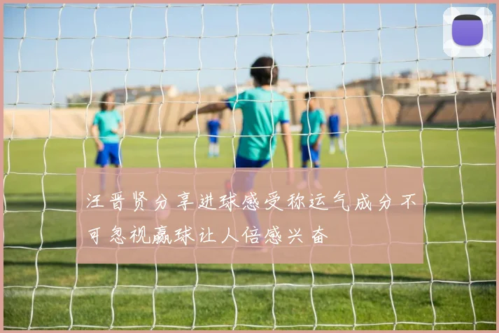 汪晋贤分享进球感受称运气成分不可忽视赢球让人倍感兴奋