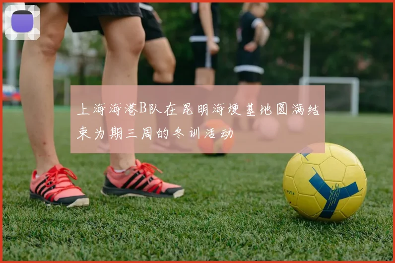 上海海港B队在昆明海埂基地圆满结束为期三周的冬训活动