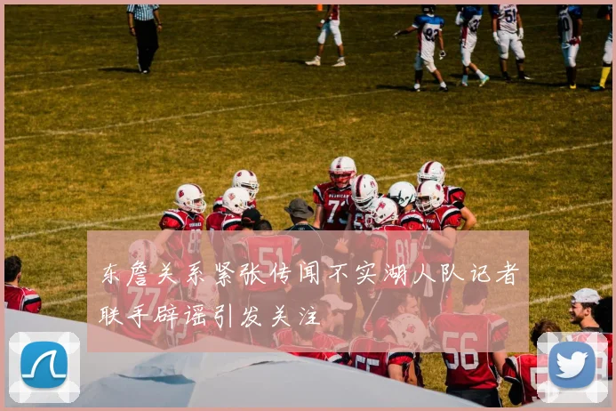 东詹关系紧张传闻不实湖人队记者联手辟谣引发关注