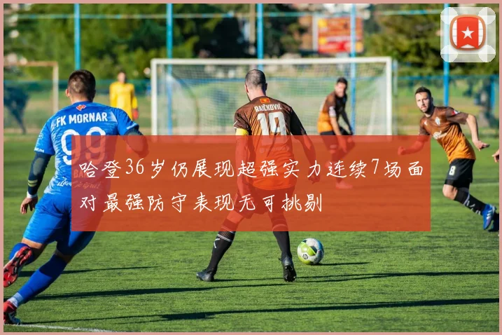 哈登36岁仍展现超强实力连续7场面对最强防守表现无可挑剔