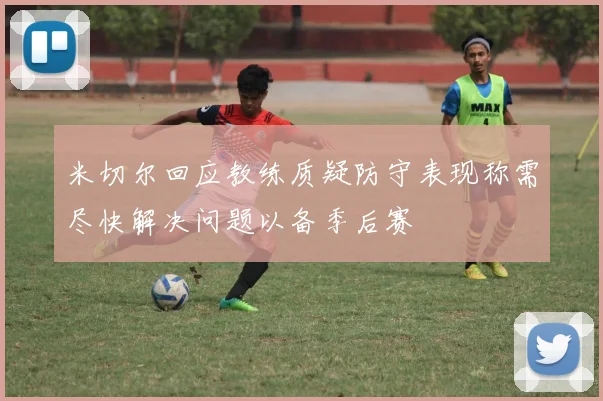 米切尔回应教练质疑防守表现称需尽快解决问题以备季后赛